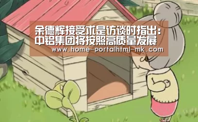 余德辉接受求是访谈时指出:中铝集团将按照高质量发展要求 为打赢三大攻坚战作贡献|MK体育 (图3) MK体育